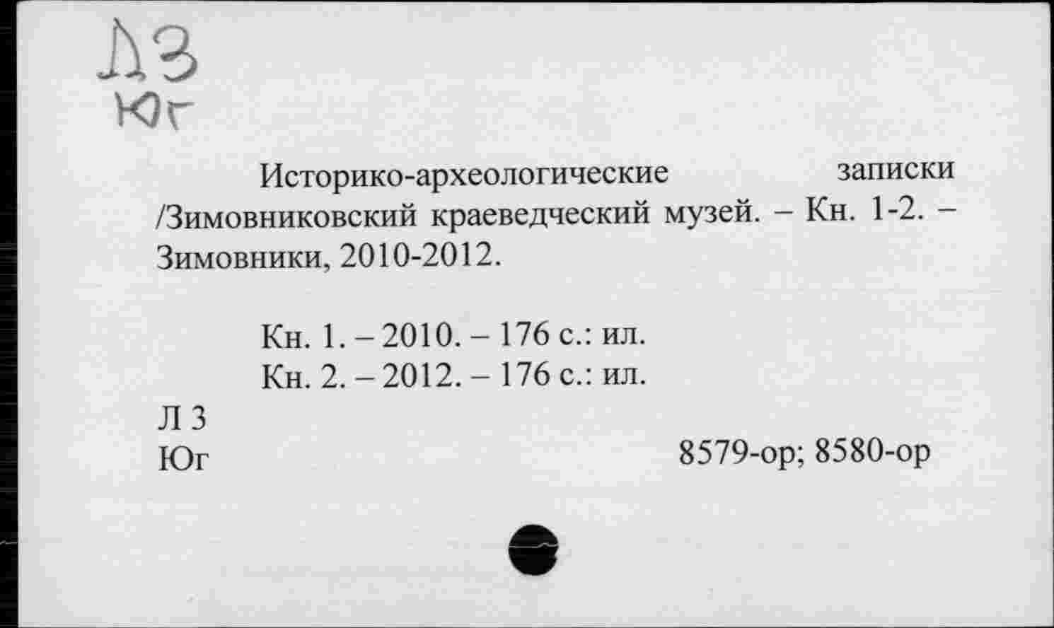 ﻿A3
Юг
Историко-археологические	записки
/Зимовниковский краеведческий музей. - Кн. 1-2. -Зимовники, 2010-2012.
Кн. 1.-2010. - 176 с.: ил.
Кн. 2.-2012.- 176 с.: ил.
Л 3
Юг
8579-ор; 8580-ор